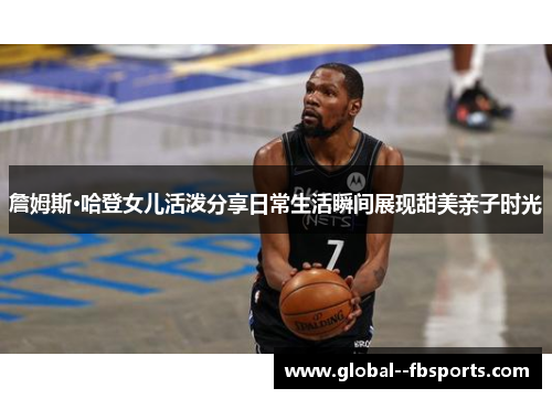 詹姆斯·哈登女儿活泼分享日常生活瞬间展现甜美亲子时光