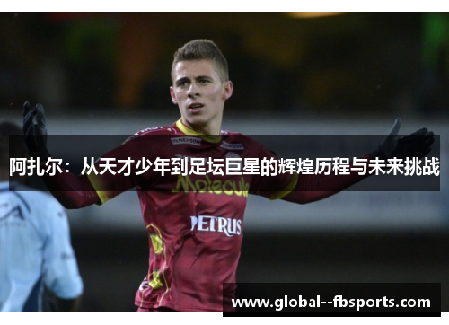 阿扎尔：从天才少年到足坛巨星的辉煌历程与未来挑战