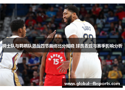 骑士队与鹈鹕队激战四节最终比分揭晓 球员表现与赛季影响分析