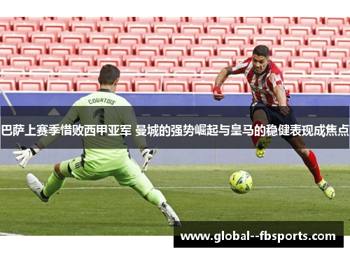 巴萨上赛季惜败西甲亚军 曼城的强势崛起与皇马的稳健表现成焦点