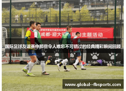 国际足球友谊赛中那些令人难忘不可错过的经典精彩瞬间回顾
